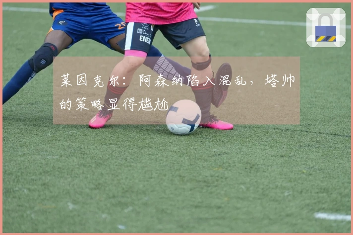 莱因克尔：阿森纳陷入混乱，塔帅的策略显得尴尬