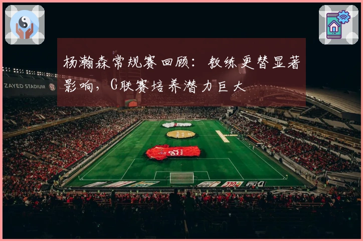 杨瀚森常规赛回顾：教练更替显著影响，G联赛培养潜力巨大