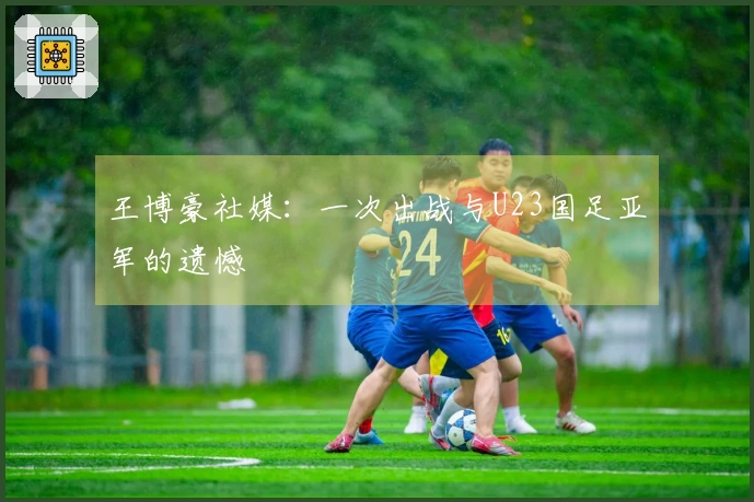 王博豪社媒：一次出战与U23国足亚军的遗憾