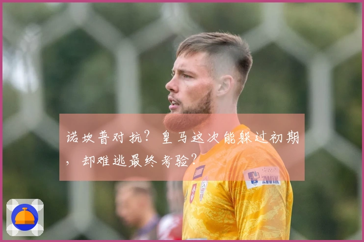 诺坎普对抗?皇马这次能躲过初期,却难逃最终考验?