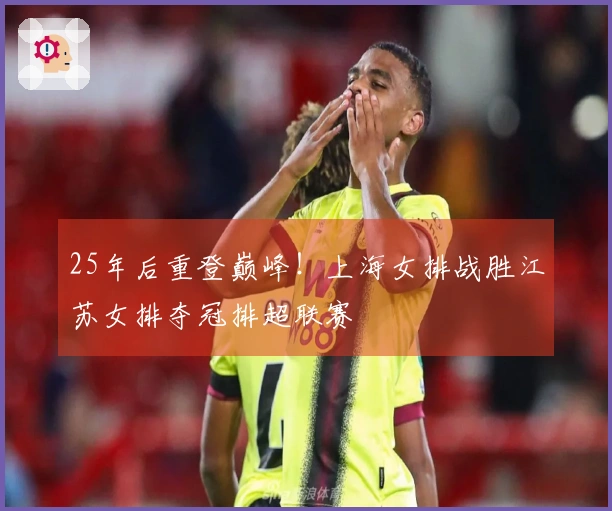 25年后重登巅峰！上海女排战胜江苏女排夺冠排超联赛