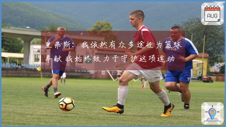 里弗斯：我依然有众多途径为篮球奉献 我始终致力于守护这项运动