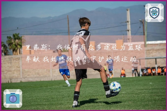 里弗斯：我依然有众多途径为篮球奉献 我始终致力于守护这项运动
