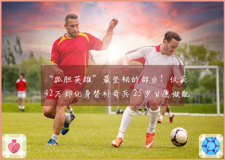 “孤胆英雄”最坚韧的部分！仅获42万却化身替补奇兵 25岁甘愿做配角