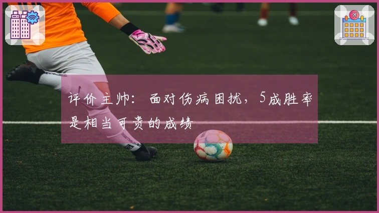 评价主帅：面对伤病困扰，5成胜率是相当可贵的成绩
