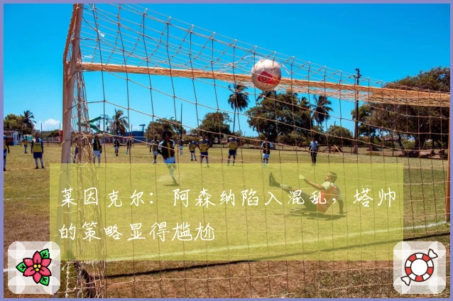 莱因克尔：阿森纳陷入混乱，塔帅的策略显得尴尬