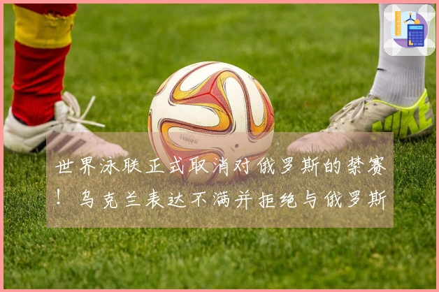 世界泳联正式取消对俄罗斯的禁赛！乌克兰表达不满并拒绝与俄罗斯比赛，遭判0-5。