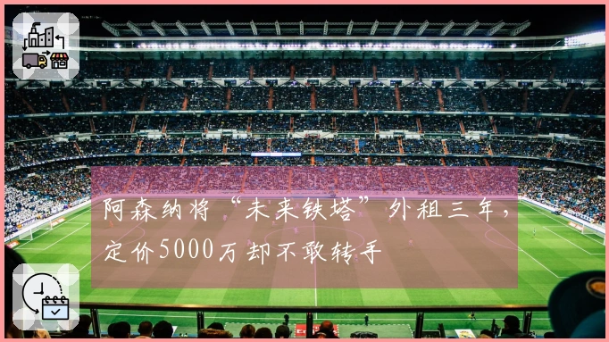 阿森纳将“未来铁塔”外租三年，定价5000万却不敢转手