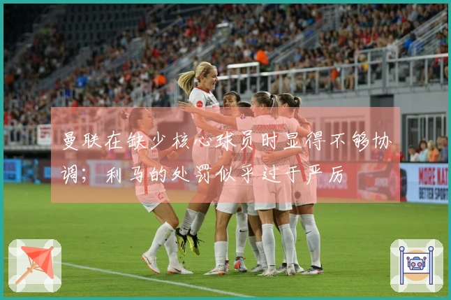 曼联在缺少核心球员时显得不够协调；利马的处罚似乎过于严厉