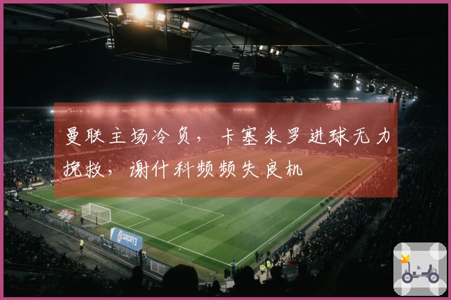 曼联主场冷负，卡塞米罗进球无力挽救，谢什科频频失良机